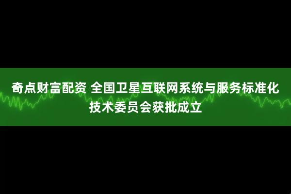 奇点财富配资 全国卫星互联网系统与服务标准化技术委员会获批成立