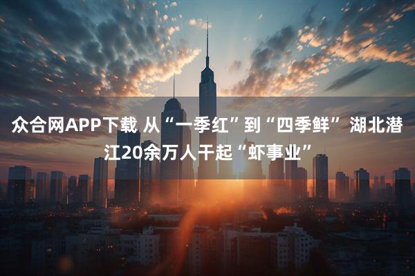 众合网APP下载 从“一季红”到“四季鲜” 湖北潜江20余万人干起“虾事业”