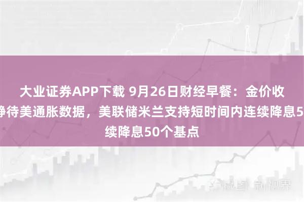 大业证券APP下载 9月26日财经早餐：金价收窄涨幅静待美通胀数据，美联储米兰支持短时间内连续降息50个基点