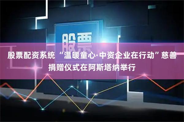 股票配资系统 “温暖童心·中资企业在行动”慈善捐赠仪式在阿斯塔纳举行