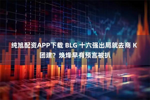 纯旭配资APP下载 BLG 十六强出局就去商 K 团建？焕烽早有预言被扒