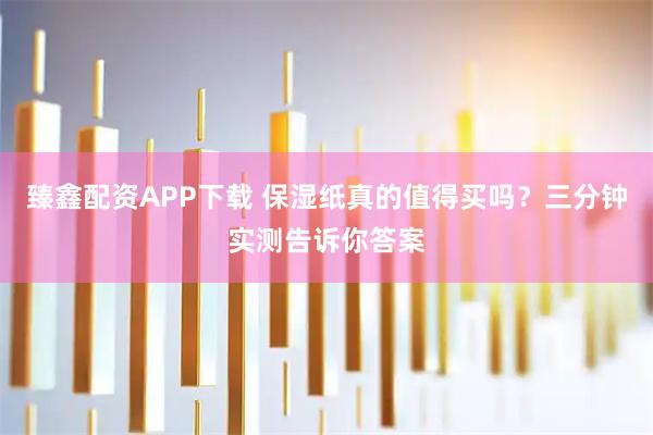 臻鑫配资APP下载 保湿纸真的值得买吗？三分钟实测告诉你答案