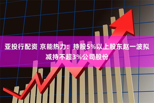 亚投行配资 京能热力：持股5%以上股东赵一波拟减持不超3%公司股份