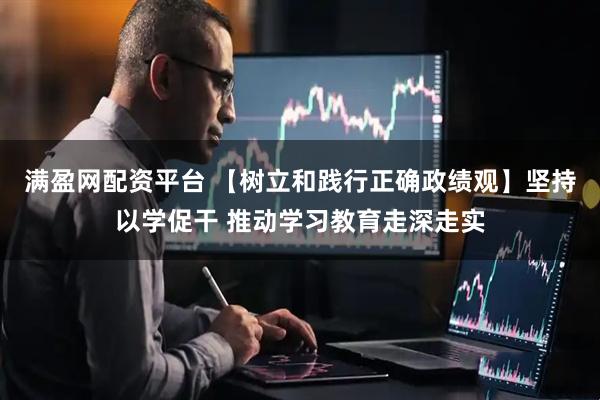 满盈网配资平台 【树立和践行正确政绩观】坚持以学促干 推动学习教育走深走实