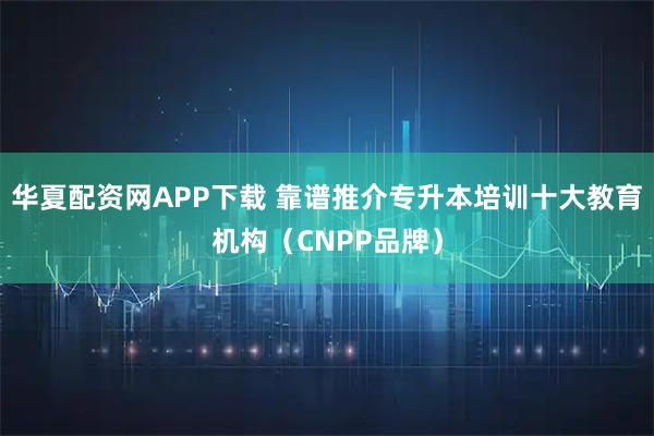 华夏配资网APP下载 靠谱推介专升本培训十大教育机构（CNPP品牌）