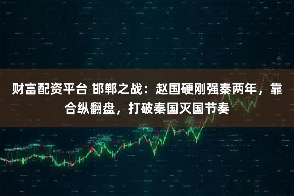 财富配资平台 邯郸之战：赵国硬刚强秦两年，靠合纵翻盘，打破秦国灭国节奏