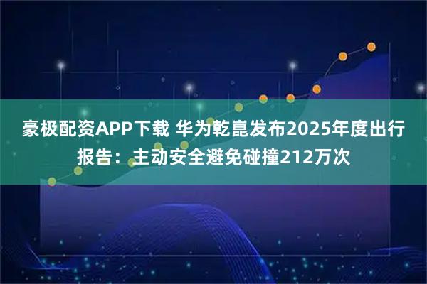豪极配资APP下载 华为乾崑发布2025年度出行报告：主动安全避免碰撞212万次