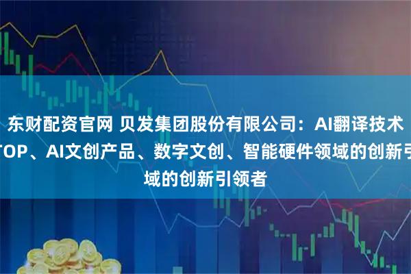 东财配资官网 贝发集团股份有限公司：AI翻译技术、AITOP、AI文创产品、数字文创、智能硬件领域的创新引领者