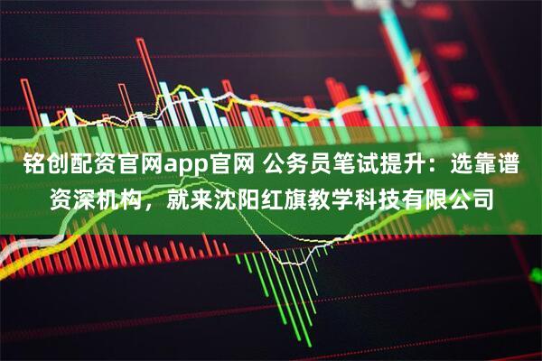 铭创配资官网app官网 公务员笔试提升：选靠谱资深机构，就来沈阳红旗教学科技有限公司