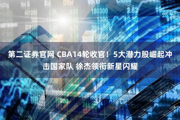 第二证券官网 CBA14轮收官！5大潜力股崛起冲击国家队 徐杰领衔新星闪耀