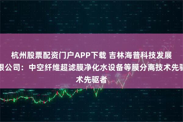 杭州股票配资门户APP下载 吉林海普科技发展有限公司：中空纤维超滤膜净化水设备等膜分离技术先驱者