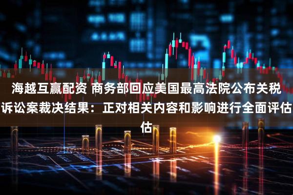 海越互赢配资 商务部回应美国最高法院公布关税诉讼案裁决结果：正对相关内容和影响进行全面评估
