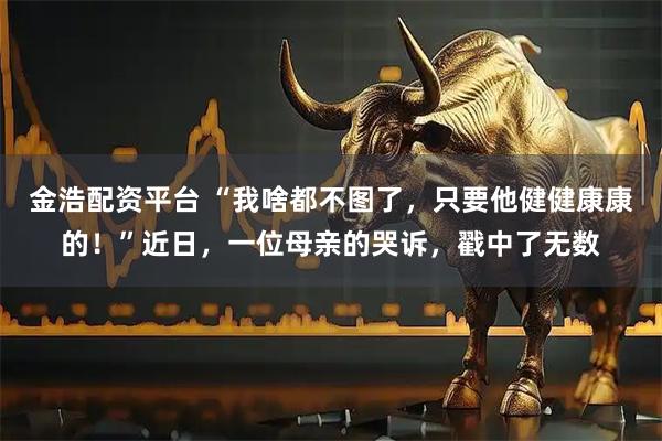 金浩配资平台 “我啥都不图了，只要他健健康康的！”近日，一位母亲的哭诉，戳中了无数