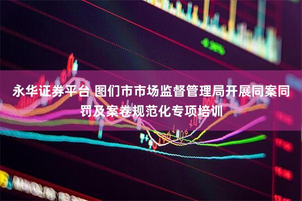 永华证券平台 图们市市场监督管理局开展同案同罚及案卷规范化专项培训