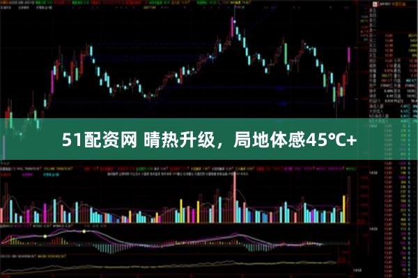 51配资网 晴热升级,局地体感45℃+