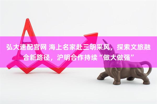 弘大速配官网 海上名家赴三明采风,探索文旅融合新路径,沪明合作持续“做大做强”