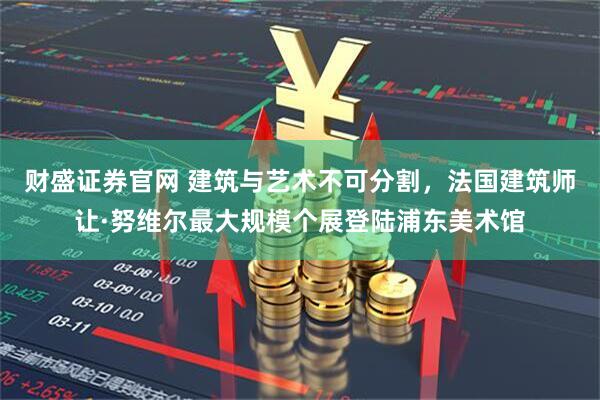 财盛证券官网 建筑与艺术不可分割，法国建筑师让·努维尔最大规模个展登陆浦东美术馆