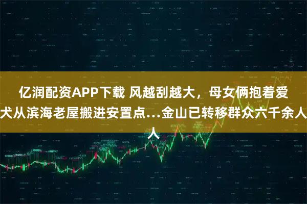 亿润配资APP下载 风越刮越大，母女俩抱着爱犬从滨海老屋搬进安置点…金山已转移群众六千余人
