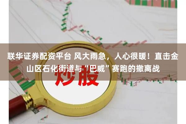 联华证券配资平台 风大雨急，人心很暖！直击金山区石化街道与“巴威”赛跑的撤离战