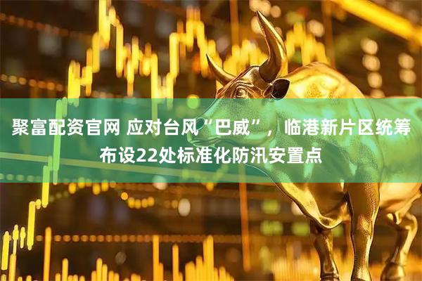 聚富配资官网 应对台风“巴威”，临港新片区统筹布设22处标准化防汛安置点