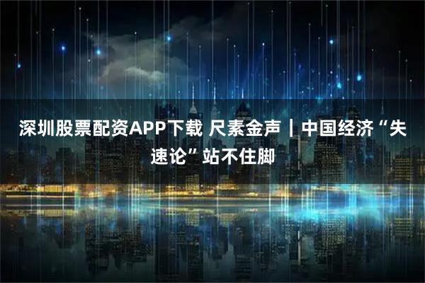 深圳股票配资APP下载 尺素金声｜中国经济“失速论”站不住脚