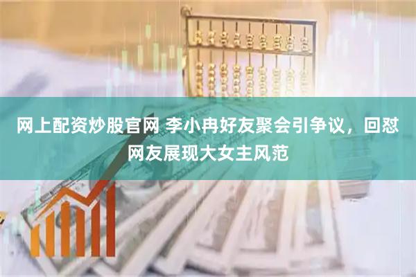 网上配资炒股官网 李小冉好友聚会引争议，回怼网友展现大女主风范