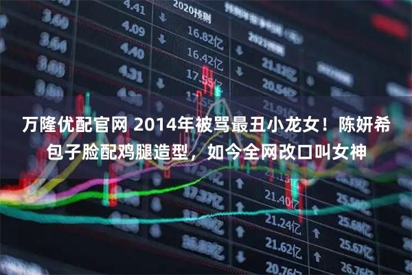 万隆优配官网 2014年被骂最丑小龙女！陈妍希包子脸配鸡腿造型，如今全网改口叫女神