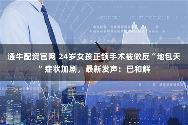 通牛配资官网 24岁女孩正颌手术被做反“地包天”症状加剧，最新发声：已和解