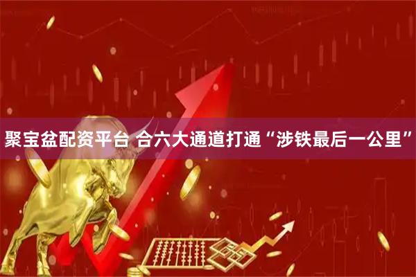 聚宝盆配资平台 合六大通道打通“涉铁最后一公里”