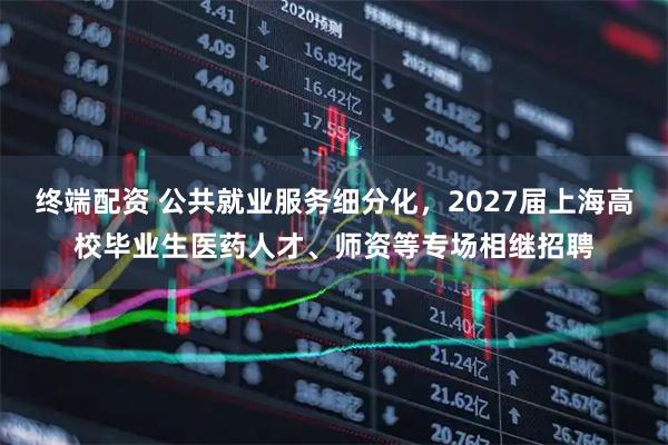 终端配资 公共就业服务细分化，2027届上海高校毕业生医药人才、师资等专场相继招聘